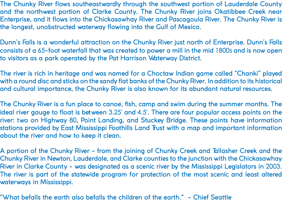 The Chunky River flows southeastwardly through the southwest portion of Lauderdale County and the northwest portion of Clarke County. The Chunky River joins Okatibbee Creek near Enterprise, and it flows into the Chickasawhay River and Pascagoula River. The Chunky River is the longest, unobstructed waterway flowing into the Gulf of Mexico. Dunn’s Falls is a wonderful attraction on the Chunky River just north of Enterprise. Dunn’s Falls consists of a 65-foot waterfall that was created to power a mill in the mid 1800s and is now open to visitors as a park operated by the Pat Harrison Waterway District. The river is rich in heritage and was named for a Choctaw Indian game called “Chanki” played with a round disc and sticks on the sandy flat banks of the Chunky River. In addition to its historical and cultural importance, the Chunky River is also known for its abundant natural resources. The Chunky River is a fun place to canoe, fish, camp and swim during the summer months. The ideal river gauge to float is between 3.25' and 4.5'. There are four popular access points on the river: two on Highway 80, Point Landing, and Stuckey Bridge. These points have information stations provided by East Mississippi Foothills Land Trust with a map and important information about the river and how to keep it clean. A portion of the Chunky River - from the joining of Chunky Creek and Tallasher Creek and the Chunky River in Newton, Lauderdale, and Clarke counties to the junction with the Chickasawhay River in Clarke County - was designated as a scenic river by the Mississippi Legislators in 2003. The river is part of the statewide program for protection of the most scenic and least altered waterways in Mississippi. "What befalls the earth also befalls the children of the earth." - Chief Seattle 