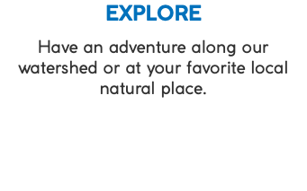 EXPLORE Have an adventure along our watershed or at your favorite local natural place.