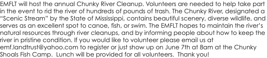 EMFLT will host the annual Chunky River Cleanup. Volunteers are needed to help take part in the event to rid the river of hundreds of pounds of trash. The Chunky River, designated a “Scenic Stream” by the State of Mississippi, contains beautiful scenery, diverse wildlife, and serves as an excellent spot to canoe, fish, or swim. The EMFLT hopes to maintain the river’s natural resources through river cleanups, and by informing people about how to keep the river in pristine condition. If you would like to volunteer please email us at emf.landtrust@yahoo.com to register or just show up on June 7th at 8am at the Chunky Shoals Fish Camp. Lunch will be provided for all volunteers. Thank you!